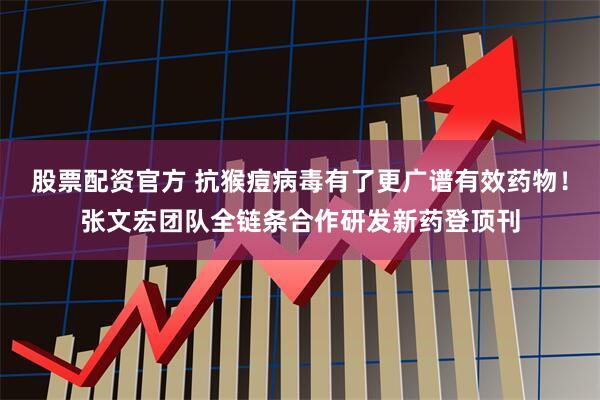 股票配资官方 抗猴痘病毒有了更广谱有效药物！张文宏团队全链条合作研发新药登顶刊