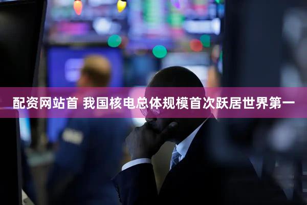 配资网站首 我国核电总体规模首次跃居世界第一