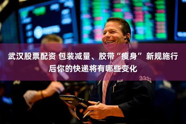 武汉股票配资 包装减量、胶带“瘦身” 新规施行后你的快递将有哪些变化