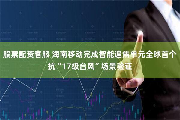 股票配资客服 海南移动完成智能追焦单元全球首个抗“17级台风”场景验证