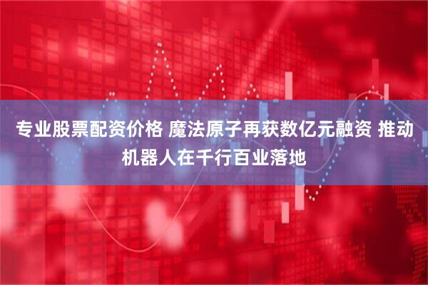 专业股票配资价格 魔法原子再获数亿元融资 推动机器人在千行百业落地