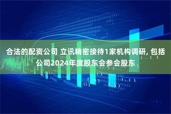 合法的配资公司 立讯精密接待1家机构调研, 包括公司2024年度股东会参会股东