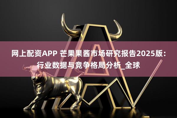 网上配资APP 芒果果酱市场研究报告2025版：行业数据与竞争格局分析_全球