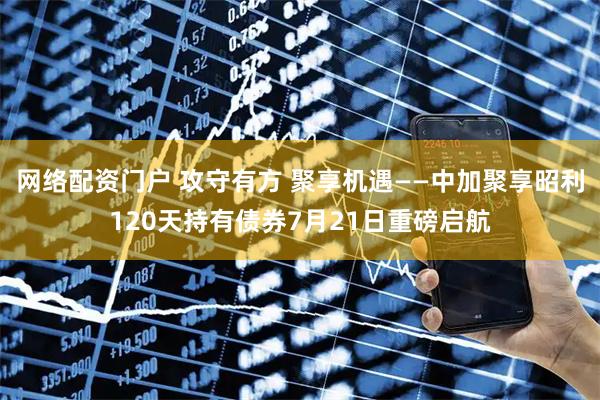 网络配资门户 攻守有方 聚享机遇——中加聚享昭利120天持有债券7月21日重磅启航