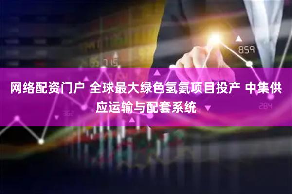 网络配资门户 全球最大绿色氢氨项目投产 中集供应运输与配套系统