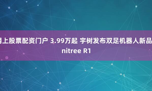 网上股票配资门户 3.99万起 宇树发布双足机器人新品Unitree R1