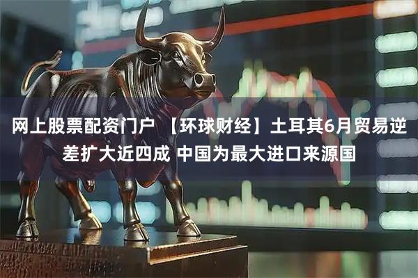 网上股票配资门户 【环球财经】土耳其6月贸易逆差扩大近四成 中国为最大进口来源国