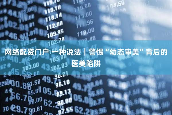 网络配资门户 一种说法｜警惕“幼态审美”背后的医美陷阱