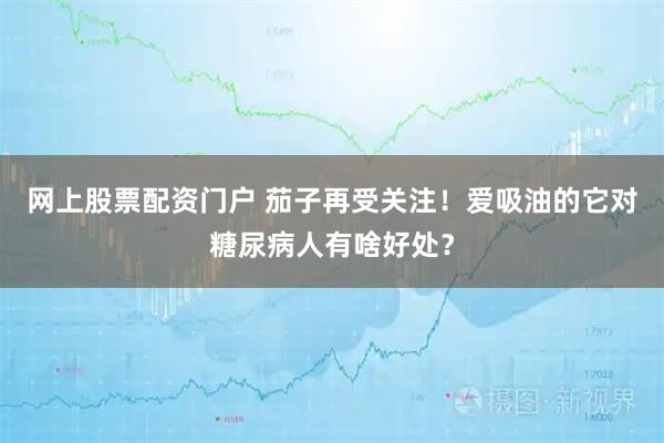 网上股票配资门户 茄子再受关注！爱吸油的它对糖尿病人有啥好处？