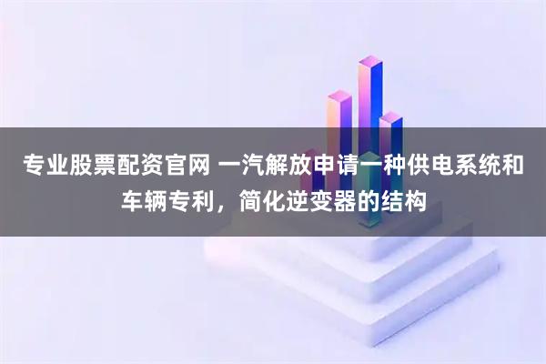 专业股票配资官网 一汽解放申请一种供电系统和车辆专利，简化逆变器的结构