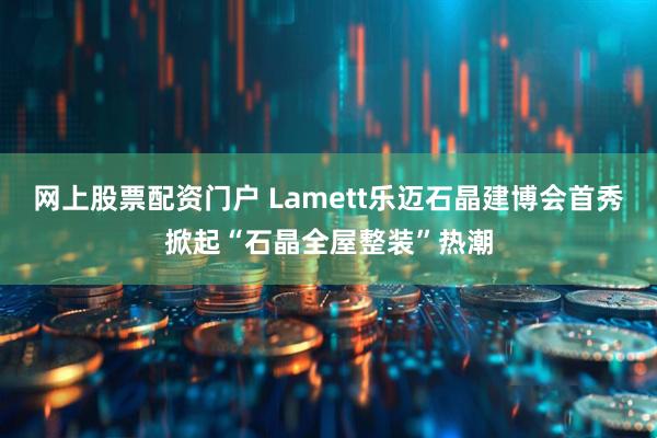 网上股票配资门户 Lamett乐迈石晶建博会首秀掀起“石晶全屋整装”热潮