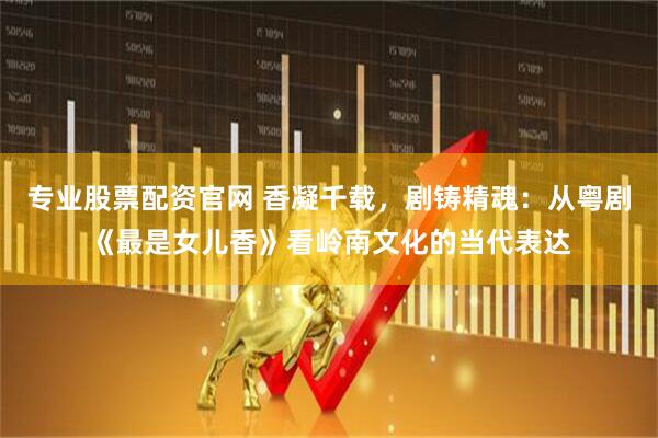 专业股票配资官网 香凝千载，剧铸精魂：从粤剧《最是女儿香》看岭南文化的当代表达
