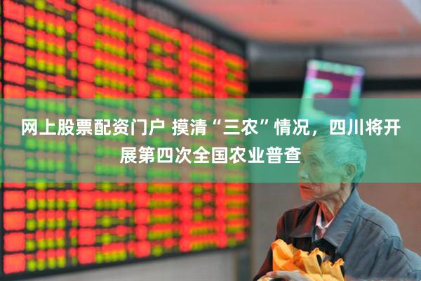 网上股票配资门户 摸清“三农”情况，四川将开展第四次全国农业普查