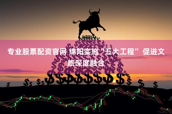 专业股票配资官网 绵阳实施“五大工程” 促进文旅深度融合