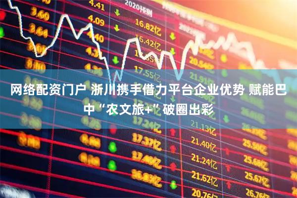 网络配资门户 浙川携手借力平台企业优势 赋能巴中“农文旅+”破圈出彩