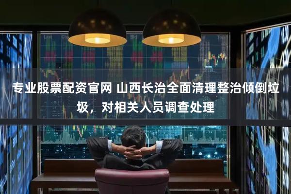 专业股票配资官网 山西长治全面清理整治倾倒垃圾，对相关人员调查处理