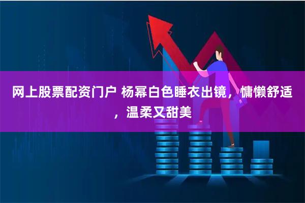 网上股票配资门户 杨幂白色睡衣出镜，慵懒舒适，温柔又甜美