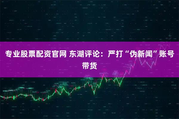 专业股票配资官网 东湖评论:严打“伪新闻”账号带货