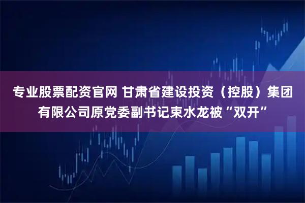 专业股票配资官网 甘肃省建设投资（控股）集团有限公司原党委副书记束水龙被“双开”