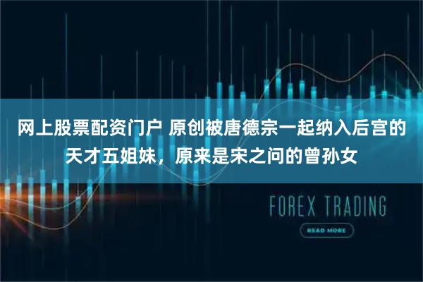 网上股票配资门户 原创被唐德宗一起纳入后宫的天才五姐妹，原来是宋之问的曾孙女