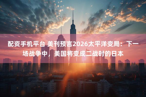 配资手机平台 美刊预言2026太平洋变局：下一场战争中，美国将变成二战时的日本