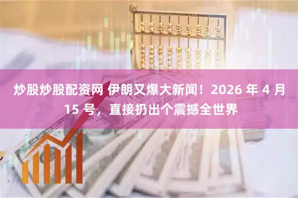 炒股炒股配资网 伊朗又爆大新闻！2026 年 4 月 15 号，直接扔出个震撼全世界