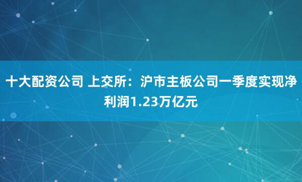 十大配资公司 上交所：沪市主板公司一季度实现净利润1.23万亿元