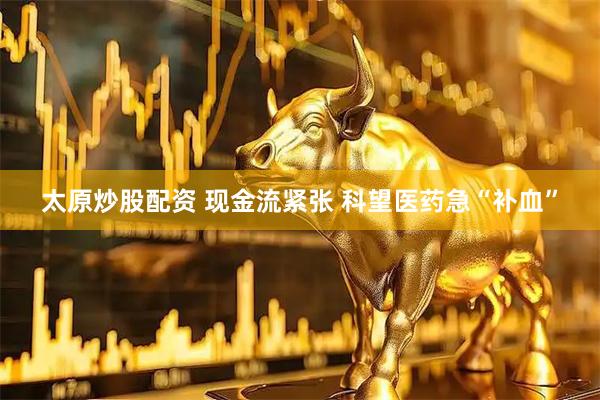 太原炒股配资 现金流紧张 科望医药急“补血”