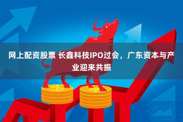 网上配资股票 长鑫科技IPO过会，广东资本与产业迎来共振