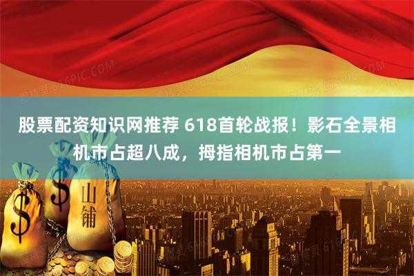 股票配资知识网推荐 618首轮战报！影石全景相机市占超八成，拇指相机市占第一