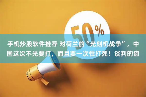 手机炒股软件推荐 对荷兰的“光刻机战争”，中国这次不光要打，而且要一次性打死！谈判的窗