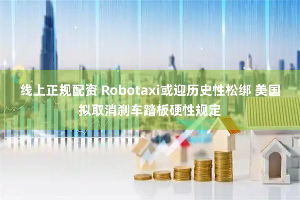 线上正规配资 Robotaxi或迎历史性松绑 美国拟取消刹车踏板硬性规定