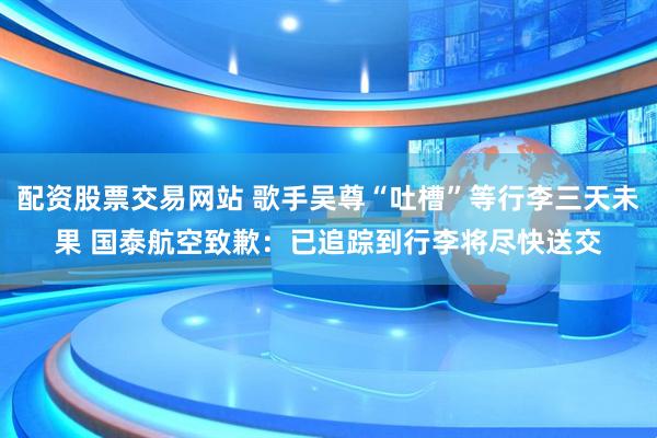 配资股票交易网站 歌手吴尊“吐槽”等行李三天未果 国泰航空致歉：已追踪到行李将尽快送交