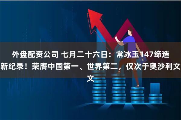 外盘配资公司 七月二十六日：常冰玉147缔造新纪录！荣膺中国第一、世界第二，仅次于奥沙利文