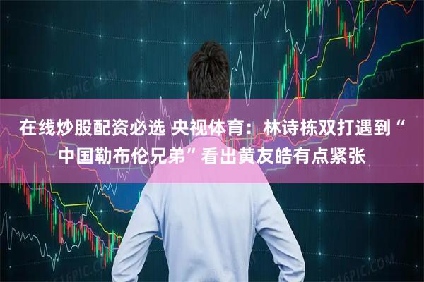 在线炒股配资必选 央视体育：林诗栋双打遇到“中国勒布伦兄弟”看出黄友皓有点紧张