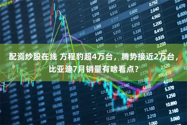 配资炒股在线 方程豹超4万台，腾势接近2万台，比亚迪7月销量有啥看点？