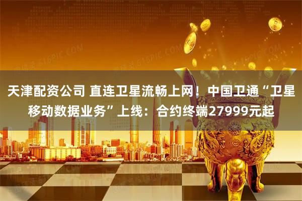 天津配资公司 直连卫星流畅上网！中国卫通“卫星移动数据业务”上线：合约终端27999元起