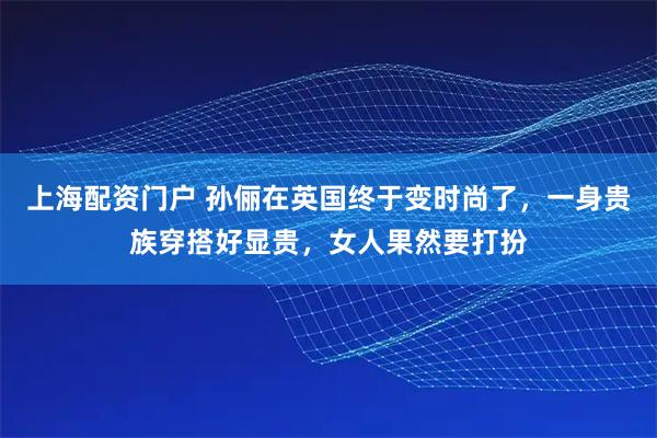 上海配资门户 孙俪在英国终于变时尚了，一身贵族穿搭好显贵，女人果然要打扮