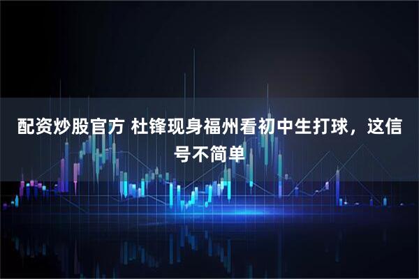配资炒股官方 杜锋现身福州看初中生打球，这信号不简单