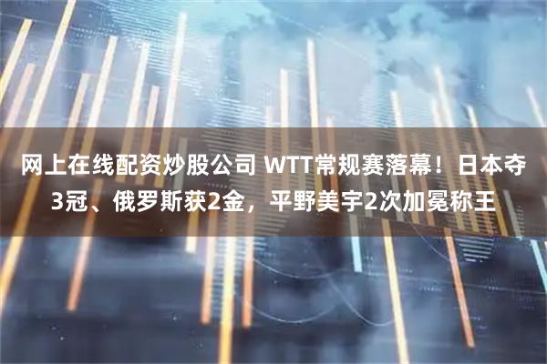 网上在线配资炒股公司 WTT常规赛落幕！日本夺3冠、俄罗斯获2金，平野美宇2次加冕称王