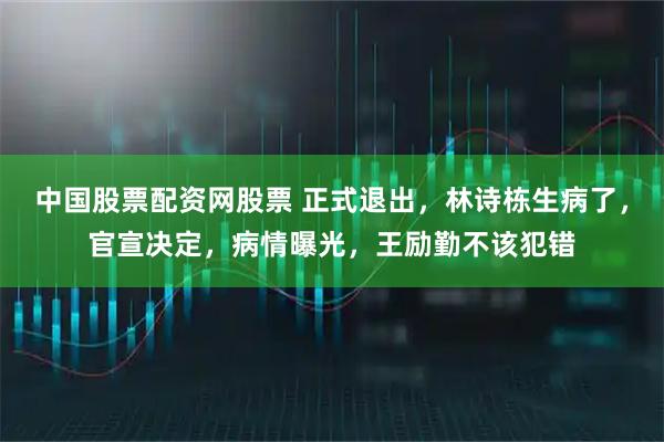 中国股票配资网股票 正式退出，林诗栋生病了，官宣决定，病情曝光，王励勤不该犯错