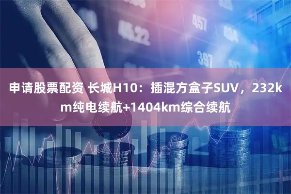 申请股票配资 长城H10：插混方盒子SUV，232km纯电续航+1404km综合续航