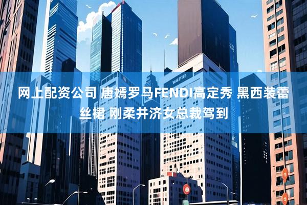 网上配资公司 唐嫣罗马FENDI高定秀 黑西装蕾丝裙 刚柔并济女总裁驾到