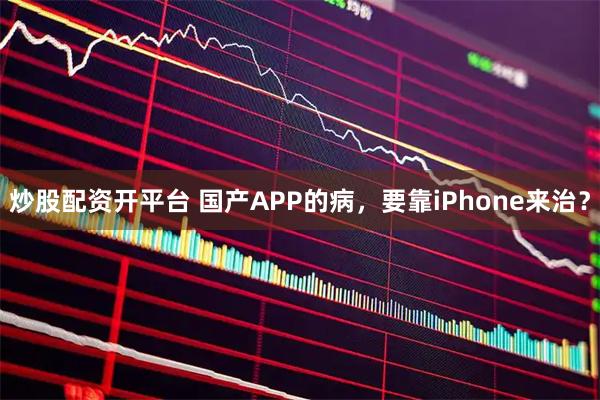 炒股配资开平台 国产APP的病，要靠iPhone来治？