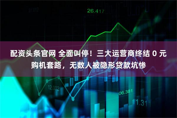 配资头条官网 全面叫停！三大运营商终结 0 元购机套路，无数人被隐形贷款坑惨